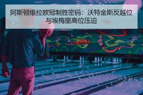 阿斯顿维拉欧冠制胜密码：沃特金斯反越位与埃梅里高位压迫